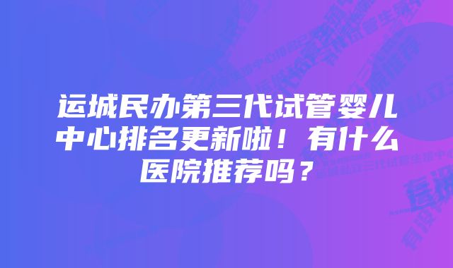 运城民办第三代试管婴儿中心排名更新啦！有什么医院推荐吗？