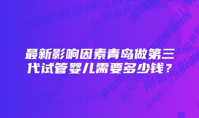 最新影响因素青岛做第三代试管婴儿需要多少钱？