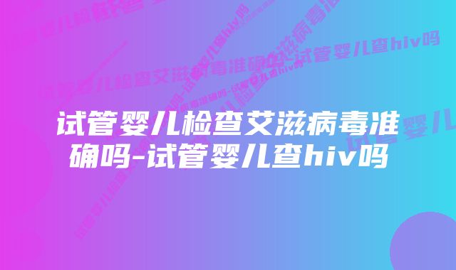 试管婴儿检查艾滋病毒准确吗-试管婴儿查hiv吗