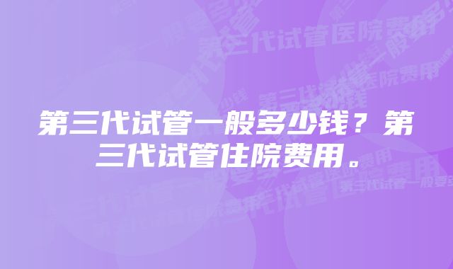 第三代试管一般多少钱？第三代试管住院费用。