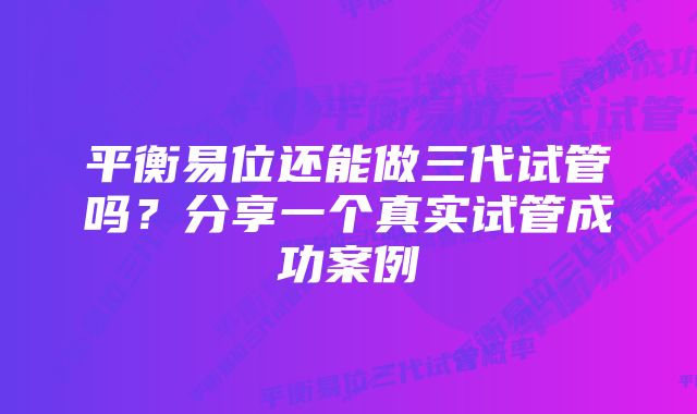 平衡易位还能做三代试管吗？分享一个真实试管成功案例