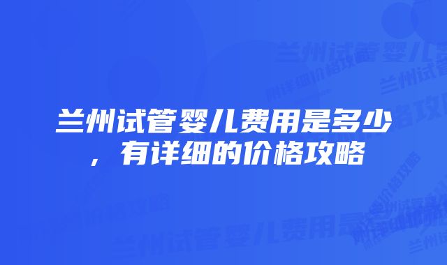 兰州试管婴儿费用是多少，有详细的价格攻略