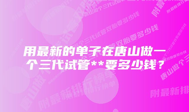 用最新的单子在唐山做一个三代试管**要多少钱？