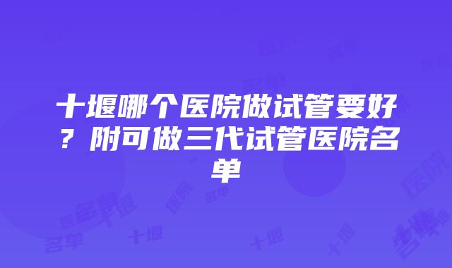 十堰哪个医院做试管要好？附可做三代试管医院名单