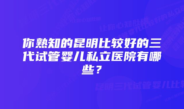 你熟知的昆明比较好的三代试管婴儿私立医院有哪些？