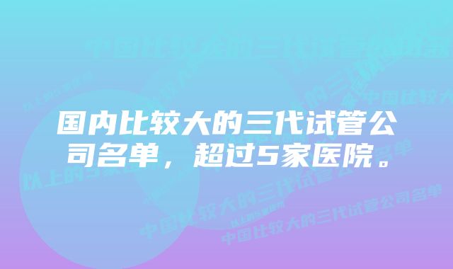 国内比较大的三代试管公司名单，超过5家医院。