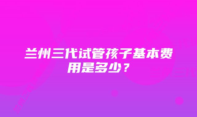 兰州三代试管孩子基本费用是多少？