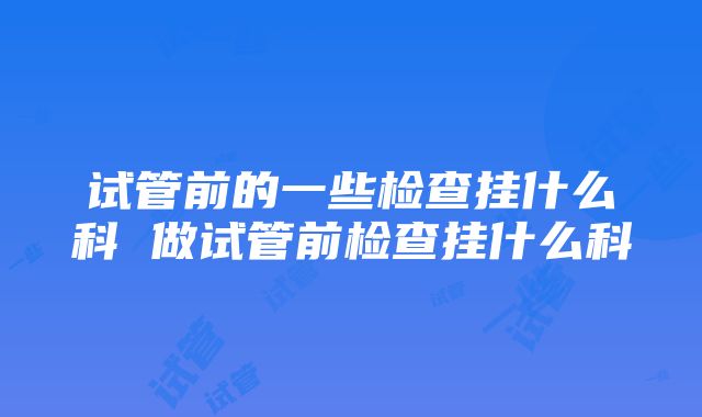 试管前的一些检查挂什么科 做试管前检查挂什么科