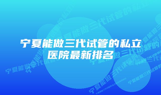 宁夏能做三代试管的私立医院最新排名