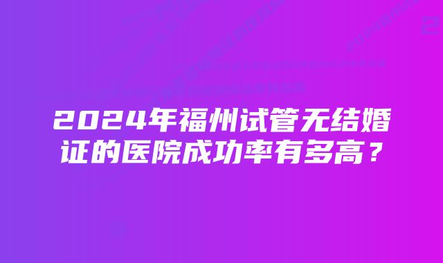 2024年福州试管无结婚证的医院成功率有多高？