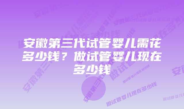 安徽第三代试管婴儿需花多少钱？做试管婴儿现在多少钱