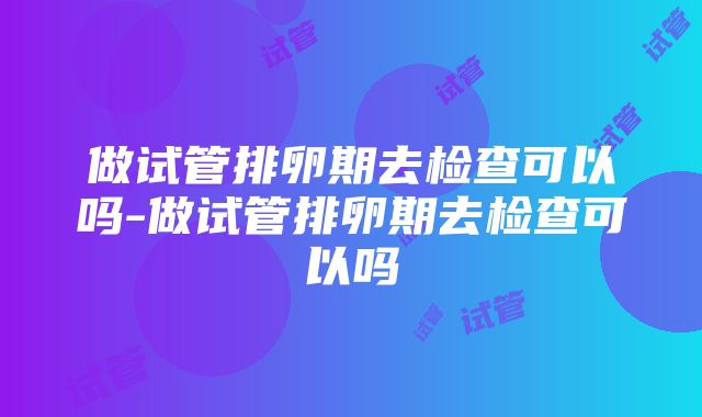 做试管排卵期去检查可以吗-做试管排卵期去检查可以吗