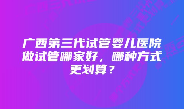 广西第三代试管婴儿医院做试管哪家好，哪种方式更划算？