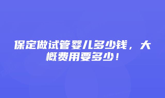 保定做试管婴儿多少钱，大概费用要多少！