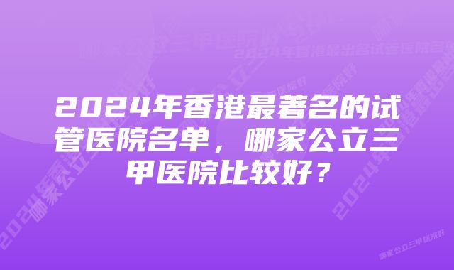 2024年香港最著名的试管医院名单，哪家公立三甲医院比较好？