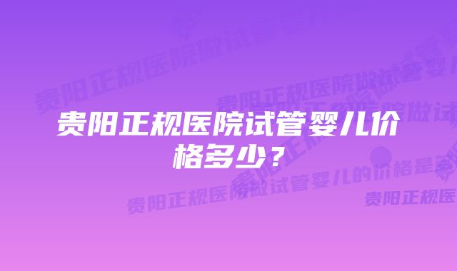 贵阳正规医院试管婴儿价格多少？