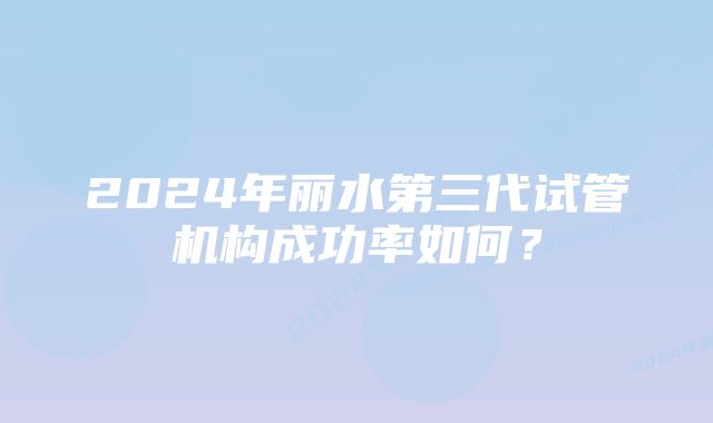 2024年丽水第三代试管机构成功率如何？