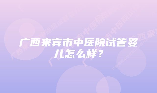 广西来宾市中医院试管婴儿怎么样？