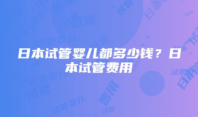 日本试管婴儿都多少钱？日本试管费用