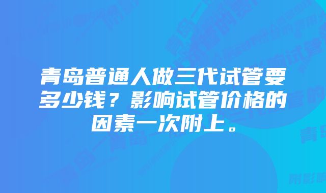 青岛普通人做三代试管要多少钱？影响试管价格的因素一次附上。