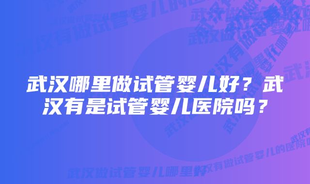 武汉哪里做试管婴儿好？武汉有是试管婴儿医院吗？