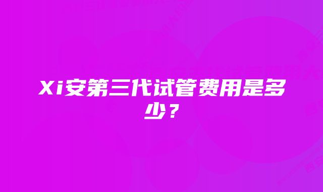 Xi安第三代试管费用是多少？