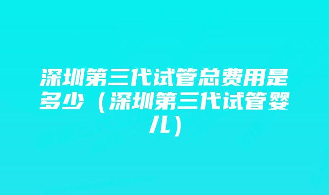 深圳第三代试管总费用是多少（深圳第三代试管婴儿）