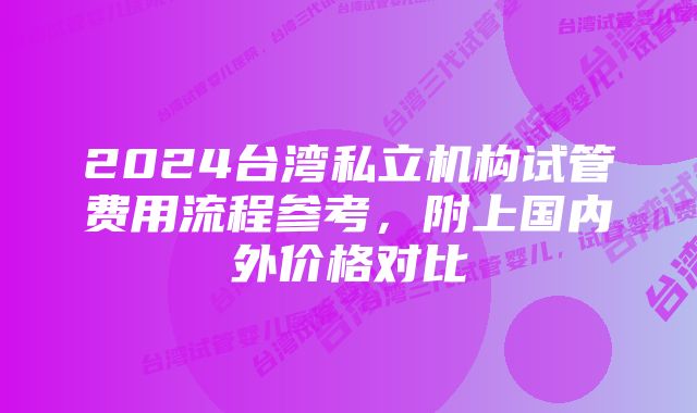 2024台湾私立机构试管费用流程参考，附上国内外价格对比