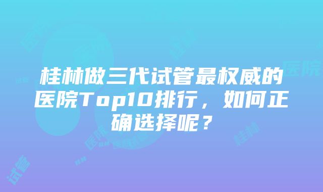 桂林做三代试管最权威的医院Top10排行，如何正确选择呢？