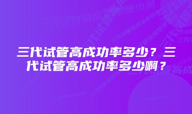 三代试管高成功率多少？三代试管高成功率多少啊？