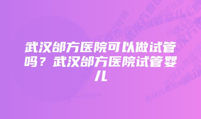 武汉邰方医院可以做试管吗？武汉邰方医院试管婴儿