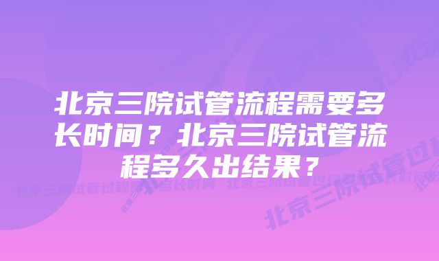 北京三院试管流程需要多长时间？北京三院试管流程多久出结果？