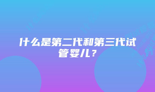 什么是第二代和第三代试管婴儿？