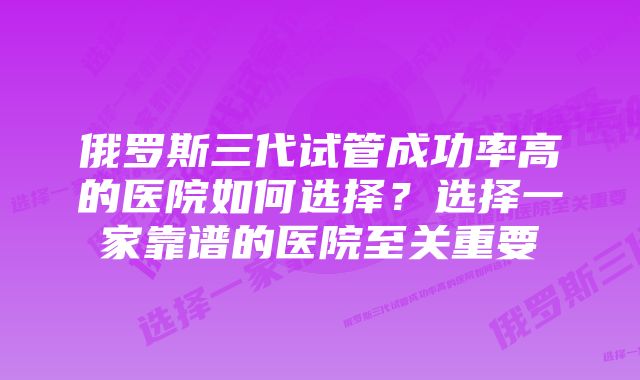 俄罗斯三代试管成功率高的医院如何选择？选择一家靠谱的医院至关重要