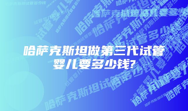 哈萨克斯坦做第三代试管婴儿要多少钱?