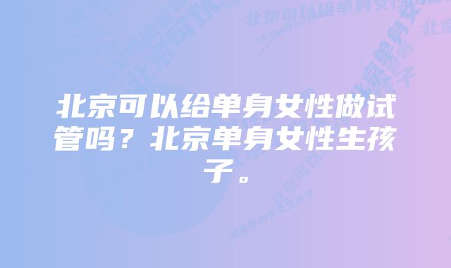 北京可以给单身女性做试管吗？北京单身女性生孩子。