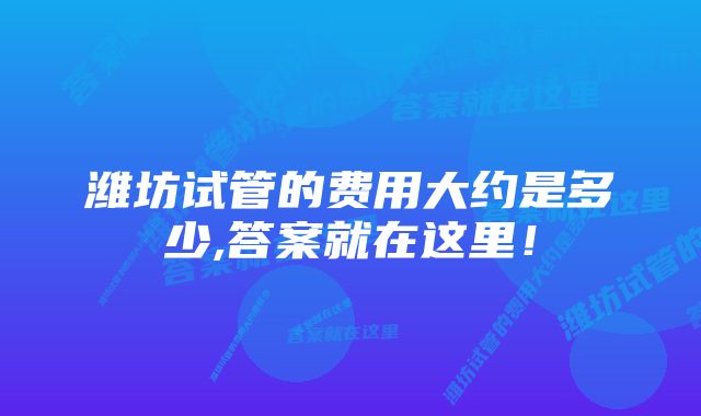 潍坊试管的费用大约是多少,答案就在这里！