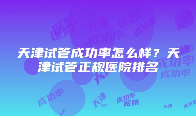 天津试管成功率怎么样？天津试管正规医院排名