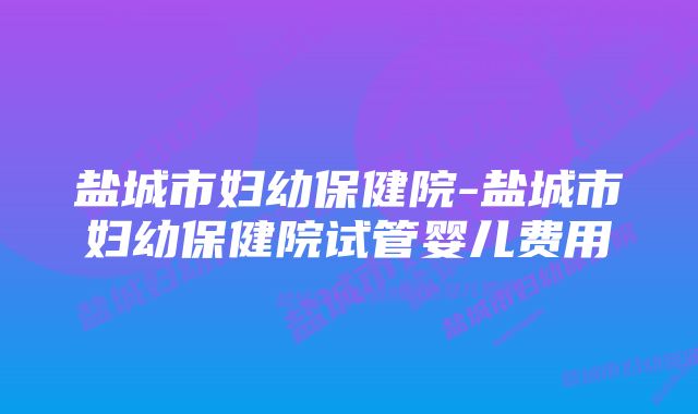 盐城市妇幼保健院-盐城市妇幼保健院试管婴儿费用