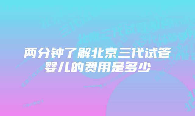 两分钟了解北京三代试管婴儿的费用是多少