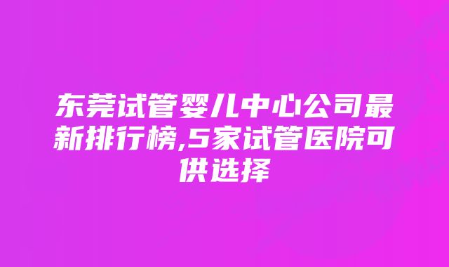 东莞试管婴儿中心公司最新排行榜,5家试管医院可供选择