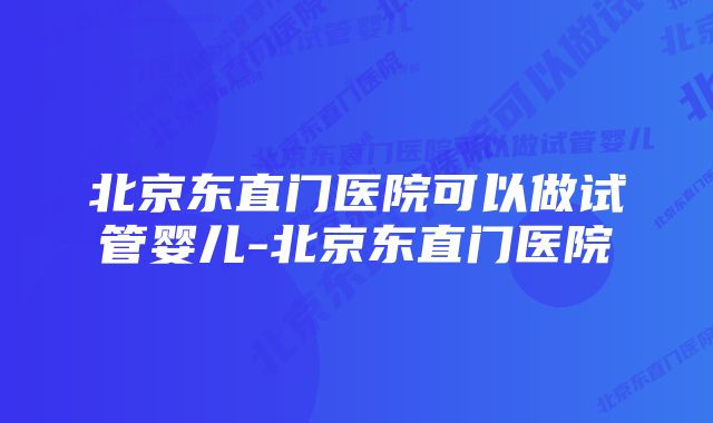 北京东直门医院可以做试管婴儿-北京东直门医院