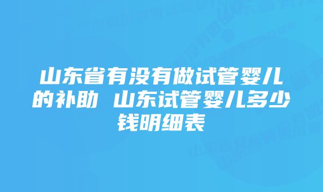 山东省有没有做试管婴儿的补助 山东试管婴儿多少钱明细表