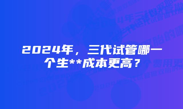 2024年，三代试管哪一个生**成本更高？