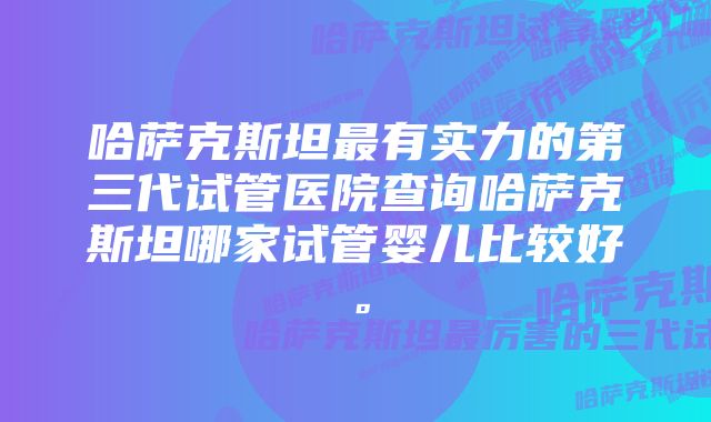 哈萨克斯坦最有实力的第三代试管医院查询哈萨克斯坦哪家试管婴儿比较好。