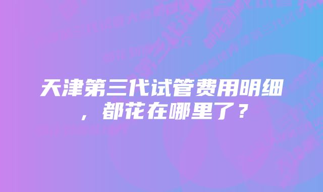 天津第三代试管费用明细，都花在哪里了？