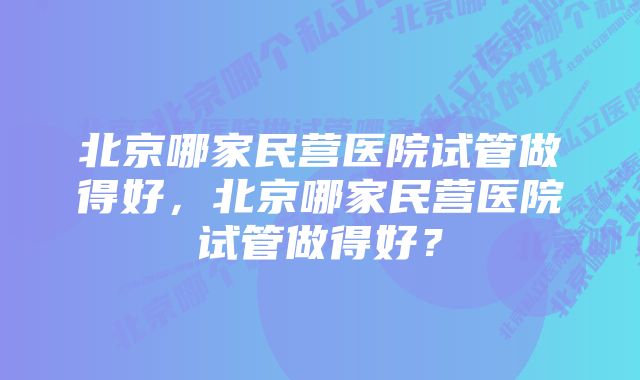 北京哪家民营医院试管做得好，北京哪家民营医院试管做得好？