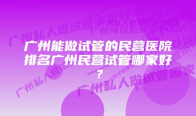 广州能做试管的民营医院排名广州民营试管哪家好？