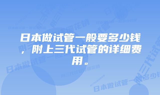 日本做试管一般要多少钱，附上三代试管的详细费用。