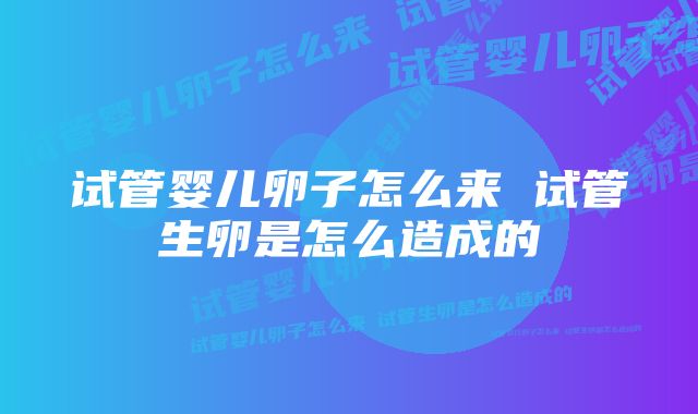 试管婴儿卵子怎么来 试管生卵是怎么造成的